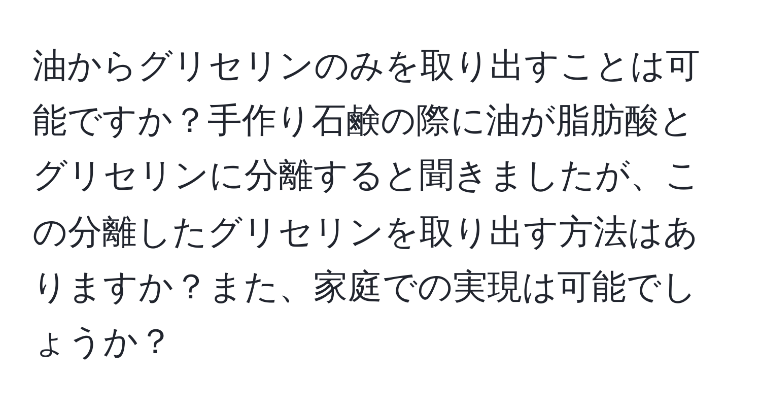 油からグリセリンのみを取り出すことは可能ですか？手作り石鹸の際に油が脂肪酸とグリセリンに分離すると聞きましたが、この分離したグリセリンを取り出す方法はありますか？また、家庭での実現は可能でしょうか？