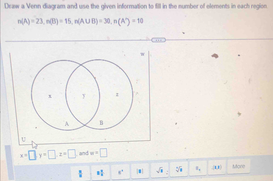 Draw a Venn diagram and use the given information to fill in the number of elements in each region.
n(A)=23, n(B)=15, n(A∪ B)=30, n(A')=10
W
U
x=□ , y=□ , z=□ , and w=□
 □ /□   □  □ /□   □^E|^n |□ | sqrt(□ ) : sqrt[□](□ ) (1,1) More