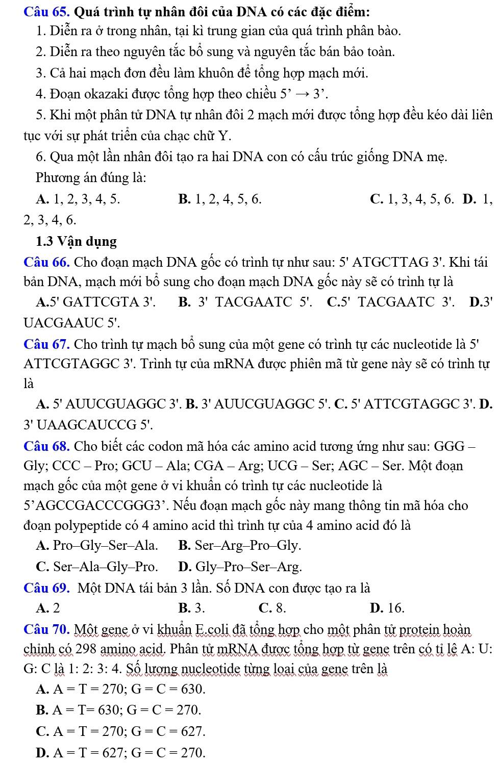 Quá trình tự nhân đôi của DNA có các đặc điểm:
1. Diễn ra ở trong nhân, tại kì trung gian của quá trình phân bào.
2. Diễn ra theo nguyên tắc bổ sung và nguyên tắc bán bảo toàn.
3. Cả hai mạch đơn đều làm khuôn để tổng hợp mạch mới.
4. Đoạn okazaki được tổng hợp theo chiều 5^,to 3^,.
5. Khi một phân tử DNA tự nhân đôi 2 mạch mới được tổng hợp đều kéo dài liên
tục với sự phát triển của chạc chữ Y.
6. Qua một lần nhân đôi tạo ra hai DNA con có cấu trúc giống DNA mẹ.
Phương án đúng là:
A. 1, 2, 3, 4, 5. B. 1, 2, 4, 5, 6. C. 1, 3, 4, 5, 6. D. 1,
2, 3, 4, 6.
1.3 Vận dụng
Câu 66. Cho đoạn mạch DNA gốc có trình tự như sau: 5' ATGCTTAG 3' Khi tái
bản DNA, mạch mới bổ sung cho đoạn mạch DNA gốc này sẽ có trình tự là
A. 5' GATTCGTA 3'. B. 3' TACGAATC 5'. C.5' TACGAATC 3!. D.3'
UACGAAUC 5'.
Câu 67. Cho trình tự mạch bổ sung của một gene có trình tự các nucleotide là 5'
ATTCGTAGGC 3'. Trình tự của mRNA được phiên mã từ gene này sẽ có trình tự
là
A. 5' AUUCGUAGGC 3'. B. 3' AUUCGUAGGC 5'. C. 5' ATTCGTAGGC 3'.D.
3' UAAGCAUCCG 5'.
Câu 68. Cho biết các codon mã hóa các amino acid tương ứng như sau: GGG -
Gly; CCC - Pro; GCU - Ala; CGA - Arg; UCG - Ser; AGC - Ser. Một đoạn
mạch gốc của một gene ở vi khuẩn có trình tự các nucleotide là
5^, *AGCCGACCCGGG3'. Nếu đoạn mạch gốc này mang thông tin mã hóa cho
đoạn polypeptide có 4 amino acid thì trình tự của 4 amino acid đó là
A. Pro-Gly-Ser-Ala. B. Ser-Arg-Pro-Gly.
C. Ser-Ala-Gly-Pro. D. Gly-Pro-Ser-Arg.
Câu 69. Một DNA tái bản 3 lần. Số DNA con được tạo ra là
A. 2 B. 3. C. 8. D. 16.
Câu 70. Một gene ở vi khuẩn E.coli đã tổng hợp cho một phân tử protein hoàn
chinh có 298 amino acid. Phân tử mRNA được tổng hợp từ gene trên có ti lệ A:U:
G: C là 1: 2:3:4 Số lượng nucleotide từng loại của gene trên là
A. A=T=270;G=C=630.
B. A=T=630;G=C=270.
C. A=T=270;G=C=627.
D. A=T=627;G=C=270.