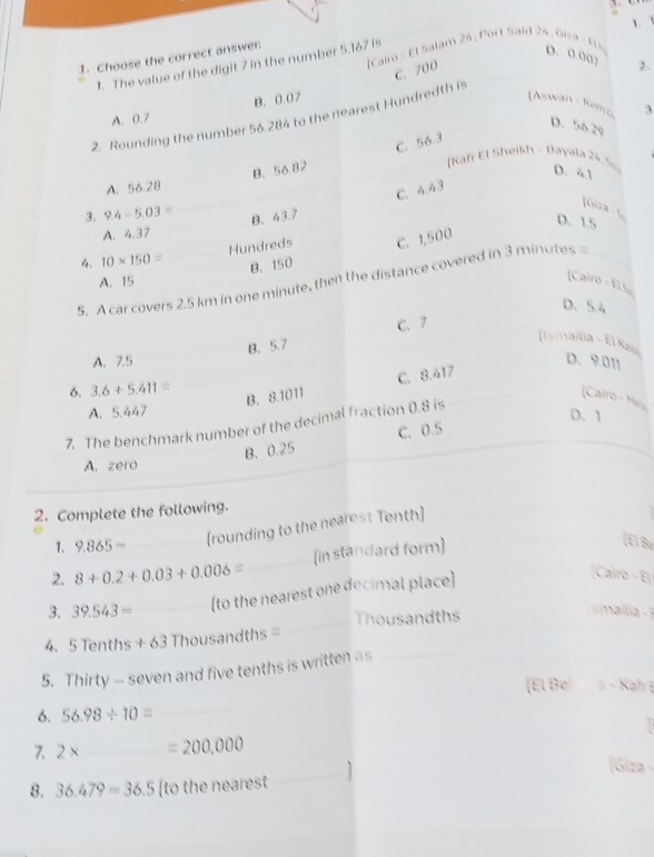 The value of the digit 7 in the number 5.167 is fCairo - El Salam 24 , Port Said 24 , Gica - Ei 1
1. Choose the correct answer
D. 0.00? 2.
C. 700
B. 0.07 [Aswan - Komo 3
2. Rounding the number 56.284 to the nearest Hundredth is
A. 0.7
D. 56.29
C. 56.3
B. 56.82
[Kaf El Sheikh - Bayala 24 . So
D. 41
A. 56.28
C. 4.43
[Gira - S
3. 9.4-5.03= B. 43.7
D. 1.5
A. 4.37
Hundreds C. 1,500
4. 10* 150=
B. 150
A. 15
5. A car covers 2.5 km in one minute, then the distance covered in 3 minutes _
[Cairo - El 5
D. 5.4
B. 5.7 C. 7
[Ismailia - El Kas
A. 7.5 D. 9.011
6. 3.6+5.411=
_B. 8.1011 C. 8.417
[Cairo - H
A. 5.447
7. The benchmark number of the decimal fraction 0.8 is
D. 1
B. 0.25 C. 0.5
A. zero
2. Complete the following.
1. 9.865=
(rounding to the nearest Tenth)
2. 8+0.2+0.03+0.006= _ _(in standard form)
[El Bc
3. 39.543= _(to the nearest one decimal place]
Cairo - E
_Thousandths
4. 5 Tent 15+63T housandths =
5. Thirty - seven and five tenths is written as_
[El Be à − Kah 
6. 56.98/ 10= _
7. 2* _  =200,000
(Giza -
8. 36.479=36.5 [to the nearest