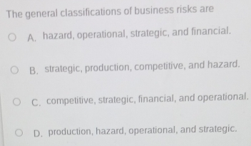 The general classifications of business risks are
A. hazard, operational, strategic, and financial.
B. strategic, production, competitive, and hazard.
C. competitive, strategic, financial, and operational.
D. production, hazard, operational, and strategic.