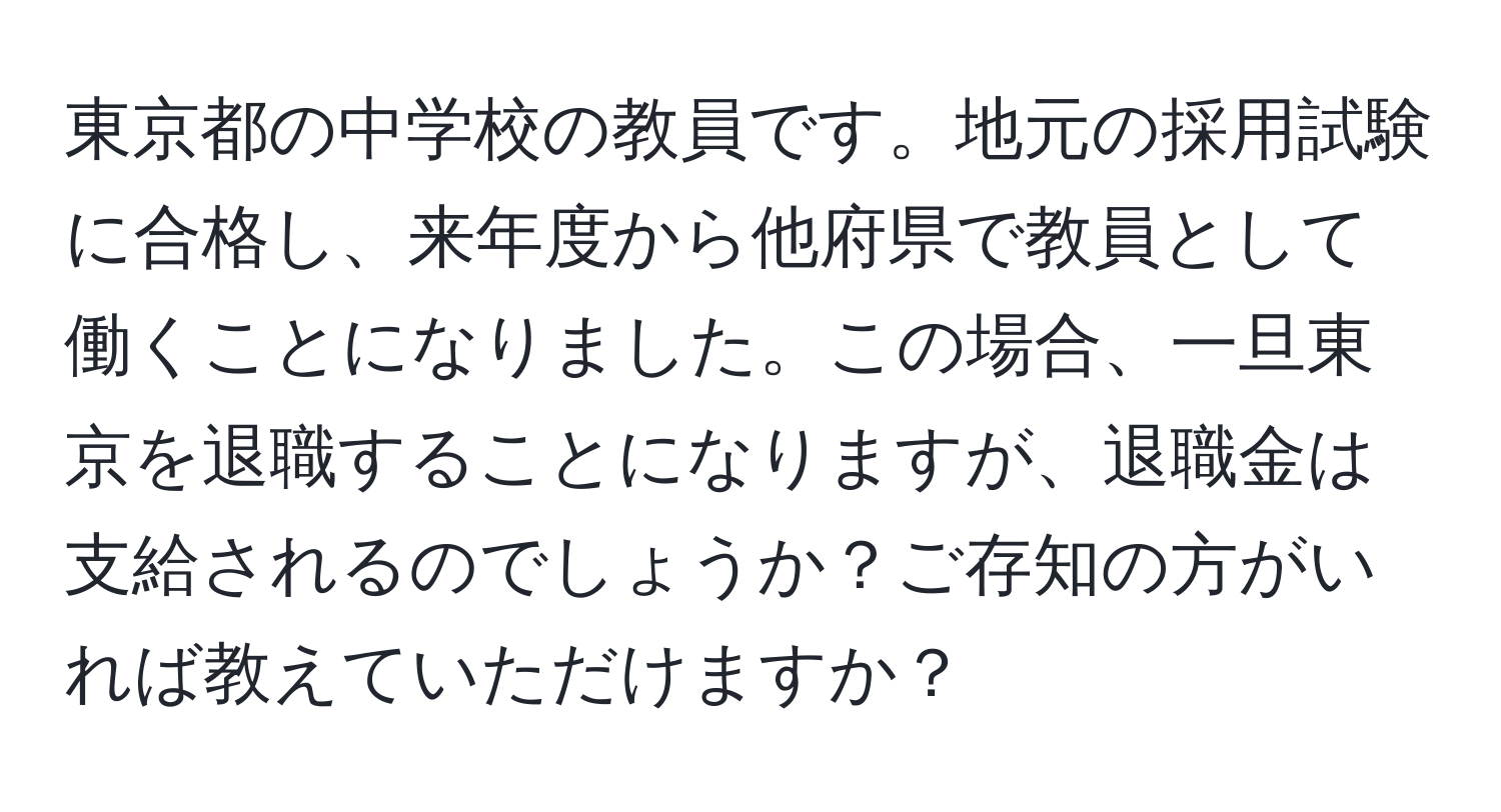 東京都の中学校の教員です。地元の採用試験に合格し、来年度から他府県で教員として働くことになりました。この場合、一旦東京を退職することになりますが、退職金は支給されるのでしょうか？ご存知の方がいれば教えていただけますか？