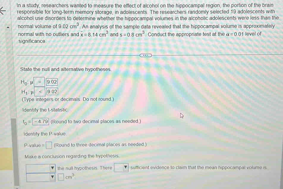 In a study, researchers wanted to measure the effect of alcohol on the hippocampal region, the portion of the brain
responsible for long-term memory storage, in adolescents. The researchers randomly selected 19 adolescents with
alcohol use disorders to determine whether the hippocampal volumes in the alcoholic adolescents were less than the
normal volume of 9.02cm^3. An analysis of the sample data revealed that the hippocampal volume is approximately
normal with no outliers and overline x=8.14cm^3 and s=0.8cm^3 Conduct the appropriate test at the alpha =0.01 level of
significance.
State the null and alternative hypotheses.
(Type integers or decimals. Do not round.)
Identify the t-statistic
t_0= -4.79 (Round to two decimal places as needed.)
Identify the P-value.
P-value =□ (Round to three decimal places as needed.)
Make a conclusion regarding the hypothesis.
the null hypothesis. There sufficient evidence to claim that the mean hippocampal volume is
□ cm^3