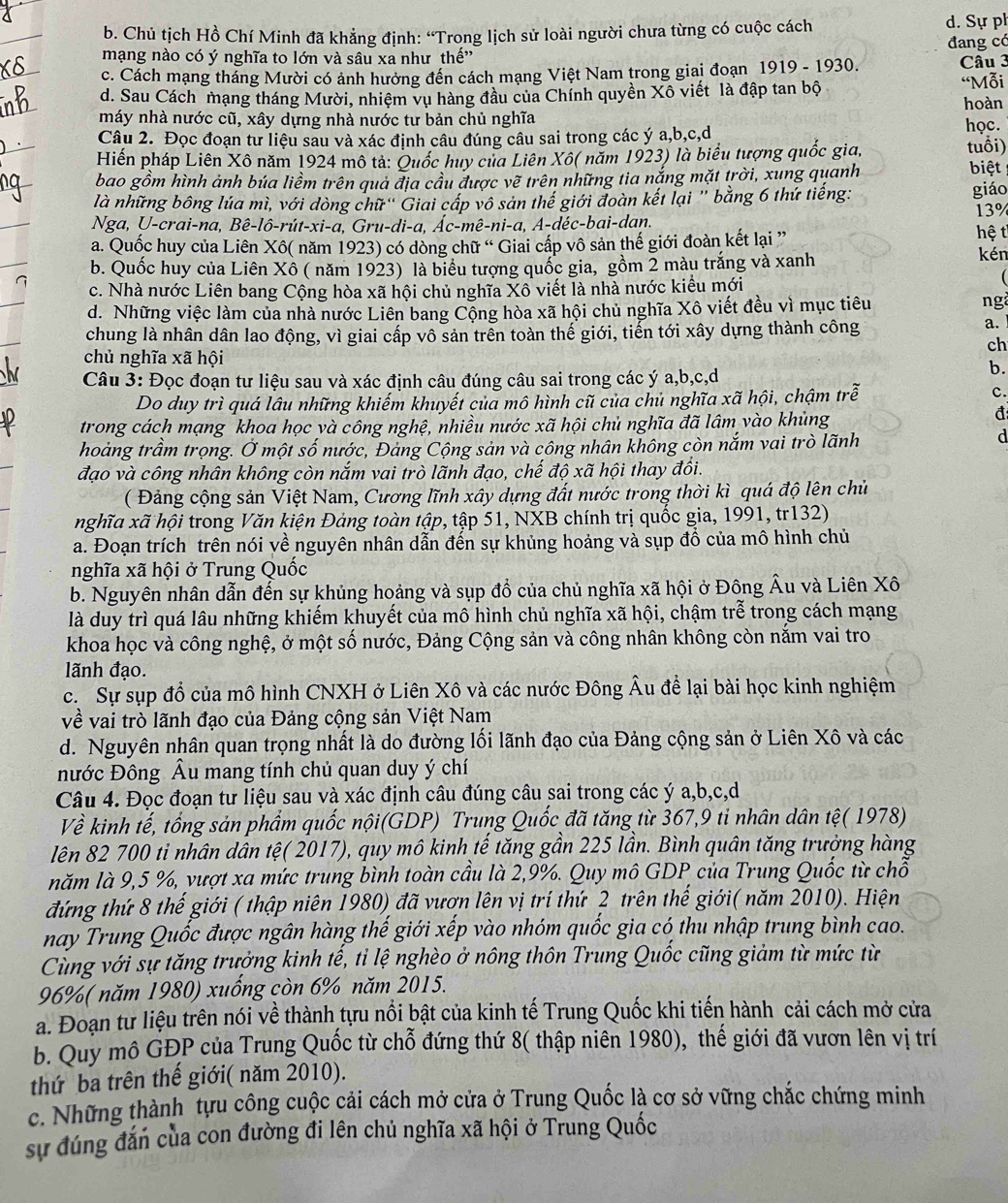 Chủ tịch Hồ Chí Minh đã khẳng định: “Trong lịch sử loài người chưa từng có cuộc cách d. Sự ph
mạng nào có ý nghĩa to lớn và sâu xa như thế'' đang có
c. Cách mạng tháng Mười có ảnh hướng đến cách mạng Việt Nam trong giai đoạn 1919 - 1930. Câu 3
d. Sau Cách mạng tháng Mười, nhiệm vụ hàng đầu của Chính quyền Xô viết là đập tan bộ “Mỗi
máy nhà nước cũ, xây dựng nhà nước tư bản chủ nghĩa hoàn
Câu 2. Đọc đoạn tư liệu sau và xác định câu đúng câu sai trong các ý a,b,c,d học.
Hiến pháp Liên Xô năm 1924 mô tả: Quốc huy của Liên Xô( năm 1923) là biểu tượng quốc gia,
tuổi)
bao gồm hình ảnh búa liềm trên quả địa cầu được vẽ trên những tia nắng mặt trời, xung quanh biệt
là những bông lúa mì, với dòng chữ'' Giai cấp vô sản thế giới đoàn kết lại '' bằng 6 thứ tiếng: giáo
Nga, U-crai-na, Bê-lô-rút-xi-a, Gru-di-a, Ác-mê-ni-a, A-déc-bai-dan. 13%
a. Quốc huy của Liên Xô( năm 1923) có dòng chữ “ Giai cấp vô sản thế giới đoàn kết lại ” hệ t
b. Quốc huy của Liên Xô ( năm 1923) là biểu tượng quốc gia, gồm 2 màu trắng và xanh kén
c. Nhà nước Liên bang Cộng hòa xã hội chủ nghĩa Xô viết là nhà nước kiểu mới

d. Những việc làm của nhà nước Liên bang Cộng hòa xã hội chủ nghĩa Xô viết đều vì mục tiêu
ng
chung là nhân dân lao động, vì giai cấp vô sản trên toàn thế giới, tiến tới xây dựng thành công
a.
ch
chủ nghĩa xã hội
Câu 3: Đọc đoạn tư liệu sau và xác định câu đúng câu sai trong các ý a,b,c,d
b.
Do duy trì quá lâu những khiếm khuyết của mô hình cũ của chủ nghĩa xã hội, chậm trễ
c.
trong cách mạng khoa học và công nghệ, nhiều nước xã hội chủ nghĩa đã lâm vào khủng
đ
hoảng trầm trọng. Ở một số nước, Đảng Cộng sản và công nhân không còn nắm vai trò lãnh
d
đạo và công nhân không còn nắm vai trò lãnh đạo, chế độ xã hội thay đồi.
( Đảng cộng sản Việt Nam, Cương lĩnh xây dựng đất nước trong thời kì quá độ lên chủ
nghĩa xã hội trong Văn kiện Đảng toàn tập, tập 51, NXB chính trị quốc gia, 1991, tr132)
a. Đoạn trích trên nói về nguyên nhân dẫn đến sự khủng hoảng và sụp đồ của mô hình chủ
nghĩa xã hội ở Trung Quốc
b. Nguyên nhân dẫn đến sự khủng hoảng và sụp đồ của chủ nghĩa xã hội ở Đông Âu và Liên Xô
là duy trì quá lâu những khiếm khuyết của mô hình chủ nghĩa xã hội, chậm trễ trong cách mạng
khoa học và công nghệ, ở một số nước, Đảng Cộng sản và công nhân không còn nằm vai tro
lãnh đạo.
c. Sự sụp đồ của mô hình CNXH ở Liên Xô và các nước Đông Âu để lại bài học kinh nghiệm
về vai trò lãnh đạo của Đảng cộng sản Việt Nam
d. Nguyên nhân quan trọng nhất là do đường lối lãnh đạo của Đảng cộng sản ở Liên Xô và các
nước Đông Âu mang tính chủ quan duy ý chí
Câu 4. Đọc đoạn tư liệu sau và xác định câu đúng câu sai trong các ý a,b,c,d
Về kinh tế, tổng sản phẩm quốc nội(GDP) Trung Quốc đã tăng từ 367,9 ti nhân dân tệ( 1978)
lên 82 700 ti nhân dân tệ( 2017), quy mô kinh tế tăng gần 225 lần. Bình quân tăng trưởng hàng
năm là 9,5 %, vượt xa mức trung bình toàn cầu là 2,9%. Quy mô GDP của Trung Quốc từ chỗ
đứng thứ 8 thế giới ( thập niên 1980) đã vượn lên vị trí thứ 2 trên thế giới( năm 2010). Hiện
nay Trung Quốc được ngân hàng thế giới xếp vào nhóm quốc gia có thu nhập trung bình cao.
Cùng với sự tăng trưởng kinh tế, tỉ lệ nghèo ở nông thôn Trung Quốc cũng giảm từ mức từ
96%( năm 1980) xuống còn 6% năm 2015.
a. Đoạn tư liệu trên nói về thành tựu nổi bật của kinh tế Trung Quốc khi tiến hành cải cách mở cửa
b. Quy mô GĐP của Trung Quốc từ chỗ đứng thứ 8( thập niên 1980), thế giới đã vươn lên vị trí
thứ ba trên thế giới( năm 2010).
c. Những thành tựu công cuộc cải cách mở cửa ở Trung Quốc là cơ sở vững chắc chứng minh
sự đúng đán của con đường đi lên chủ nghĩa xã hội ở Trung Quốc