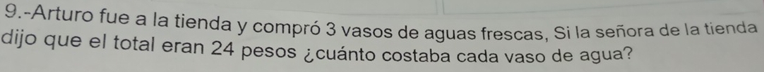 9.-Arturo fue a la tienda y compró 3 vasos de aguas frescas, Si la señora de la tienda 
dijo que el total eran 24 pesos ¿cuánto costaba cada vaso de agua?