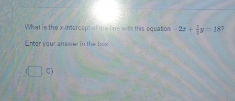 What is the x-intercept of the line with this equation -2x+ 1/2 y=18 ? 
Enter your answer in the box.
(□ ,0)