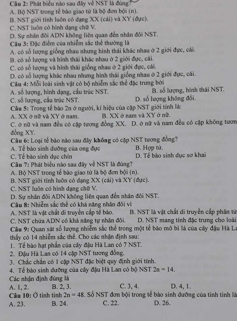 Phát biểu nào sau đây về NST là đúng?
A. Bộ NST trong tế bào giao tử là bộ đơn bội (n).
B. NST giới tính luôn có dạng XX (cái) và XY (đực).
C. NST luôn có hình dạng chữ V.
D. Sự nhân đôi ADN không liên quan đến nhân đôi NST.
Câu 3: Đặc điểm của nhiễm sắc thể thường là
A. có số lượng giống nhau nhưng hình thái khác nhau ở 2 giới đực, cái.
B. có số lượng và hình thái khác nhau ở 2 giới đực, cái.
C. có số lượng và hình thái giống nhau ở 2 giới đực, cái.
D. có số lượng khác nhau nhưng hình thái giống nhau ở 2 giới đực, cái.
Câu 4: Mỗi loài sinh vật có bộ nhiễm sắc thể đặc trưng bởi
A. số lượng, hình dạng, cấu trúc NST. B. số lượng, hình thái NST.
C. số lượng, cấu trúc NST. D. số lượng không đổi.
Câu 5: Trong tế bào 2n ở người, kí hiệu của cặp NST giới tính là:
A. XX ở nữ và XY ở nam. B. XX ở nam và XY ở nữ.
C. ở nữ và nam đều có cặp tương đồng XX. D. ở nữ và nam đều có cặp không tươn
đồng XY.
Câu 6: Loại tế bào nào sau đây không có cặp NST tương đồng?
A. Tế bào sinh dưỡng của ong đực B. Hợp tử.
C. Tế bào sinh dục chín D. Tế bào sinh dục sơ khai
Câu 7: Phát biểu nào sau đây về NST là đúng?
A. Bộ NST trong tế bào giao tử là bộ đơn bội (n).
B. NST giới tính luôn có dạng XX (cái) và XY (đực).
C. NST luôn có hình dạng chữ V.
D. Sự nhân đôi ADN không liên quan đến nhân đôi NST.
Câu 8: Nhiễm sắc thể có khả năng nhân đôi vì
A. NST là vật chất di truyền cấp tế bào. B. NST là vật chất di truyền cấp phân từ
C. NST chứa ADN có khả năng tự nhân đôi. D. NST mang tính đặc trưng cho loài
Câu 9: Quan sát số lượng nhiễm sắc thể trong một tế bào mô bì lá của cây đậu Hà La
thấy có 14 nhiễm sắc thể. Cho các nhận định sau:
1. Tế bào hạt phần của cây đậu Hà Lan có 7 NST.
2. Đậu Hà Lan có 14 cặp NST tương đồng.
3. Chắc chắn có 1 cặp NST đặc biệt quy định giới tính.
4. Tế bào sinh dưỡng của cây đậu Hà Lan có bộ NST 2n=14.
Các nhận định đúng là
A. 1, 2. B. 2, 3. C. 3, 4. D. 4, 1.
Câu 10: Ở tinh tinh 2n=48. Số NST đơn bội trong tế bào sinh dưỡng của tinh tinh là
A. 23. B. 24. C. 22. D. 26.