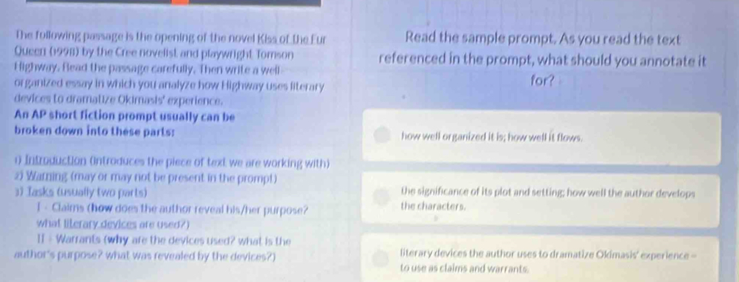 The following passage is the opening of the novel Kiss of the Eur Read the sample prompt. As you read the text 
Queen (1998) by the Cree novelist and playwright Tomson referenced in the prompt, what should you annotate it 
Highway. Bead the passage carefully. Then write a well 
organized essay in which you analyze how Highway uses literary for? 
devices to dramatize Okimasis' experience. 
An AP short fiction prompt usually can be 
broken down into these parts: how well organized it is; how well it flows. 
0 Introduction (introduces the piece of text we are working with) 
25 Warning (may or may not be present in the promp!) 
the significance of its plot and setting; how well the author develops 
3) Jasks (usually two parts) the characters. 
I - Claims (how does the author reveal his/her purpose? 
what literary devices are used?) 
II - Warrants (why are the devices used? what is the 
author's purpose? what was revealed by the devices?) literary devices the author uses to dramatize Okimasis' experience - 
to use as claims and warrants.
