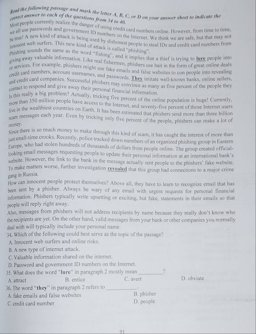 Read the following passage and mark the letter A, B, C, or D on your answer sheet to indicate the
correct answer to each of the questions from 34 to 40.
Most people currently realize the danger of using credit card numbers online. However, from time to time,
we all use passwords and government ID numbers on the Internet. We think we are safe, but that may not
be true! A new kind of attack is being used by dishonest people to steal IDs and credit card numbers from
innocent web surfers. This new kind of attack is called “phishing”.
Phishing sounds the same as the word “fishing”, and it implies that a thief is trying to lure people into
giving away valuable information. Like real fishermen, phishers use bait in the form of great online deals
or services. For example, phishers might use fake emails and false websites to con people into revealing
credit card numbers, account usernames, and passwords. They imitate well-known banks, online sellers.
and credit card companies. Successful phishers may convince as many as five percent of the people they
contact to respond and give away their personal financial information.
ls this really a big problem? Actually, tricking five percent of the online population is huge! Currently,
more than 350 million people have access to the Internet, and seventy-five percent of those Internet users
live in the wealthiest countries on Earth. It has been estimated that phishers send more than three billion
scam messages each year. Even by tricking only five percent of the people, phishers can make a lot of
money.
Since there is so much money to make through this kind of scam, it has caught the interest of more than
just small-time crooks. Recently, police tracked down members of an organized phishing group in Eastern
Europe, who had stolen hundreds of thousands of dollars from people online. The group created official-
looking email messages requesting people to update their personal information at an international bank’s
website. However, the link to the bank in the message actually sent people to the phishers" fake website.
To make matters worse, further investigation revealed that this group had connections to a major crime
gang in Russia.
How can innocent people protect themselves? Above all, they have to learn to recognize email that has
been sent by a phisher. Always be wary of any email with urgent requests for personal financial
information. Phishers typically write upsetting or exciting, but fake, statements in their emails so that
people will reply right away.
Also, messages from phishers will not address recipients by name because they really don’t know who
the recipients are yet. On the other hand, valid messages from your bank or other companies you normally
deal with will typically include your personal name.
34. Which of the following could best serve as the topic of the passage?
A. Innocent web surfers and online risks.
B. A new type of internet attack.
C. Valuable information shared on the internet.
D. Password and government ID numbers on the Internet.
35. What does the word "Iure" in paragraph 2 mostly mean _?
A. attract B. entice C. avert D. obviate
36. The word “they” in paragraph 2 refers to _、
A. fake emails and false websites B. phisher
C. credit card number D. people
91