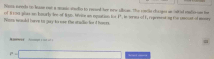 Nora needs to lease out a music studio to record her new album. The studio charges an initial studio-use fee 
of $100 plus an hourly fee of $50. Write an equation for P, in terms of 4, representing the amount of money 
Nora would have to pay to use the studio for 4 hours. 
Answer Attempt t mat of a 
a
P=□ Sudmit Anewer