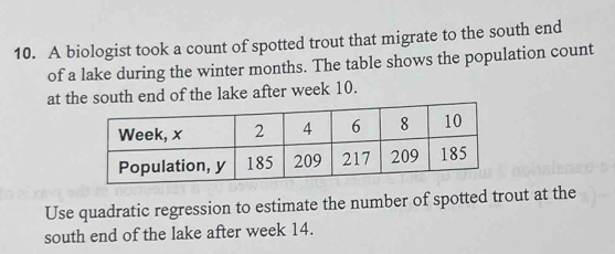 A biologist took a count of spotted trout that migrate to the south end 
of a lake during the winter months. The table shows the population count 
at the south end of the lake after week 10. 
Use quadratic regression to estimate the number of spotted trout at the 
south end of the lake after week 14.