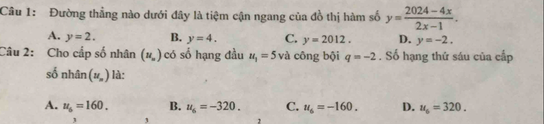 Đường thẳng nào dưới đây là tiệm cận ngang của đồ thị hàm số y= (2024-4x)/2x-1 .
A. y=2. B. y=4. C. y=2012. D. y=-2. 
Câu 2: Cho cấp số nhân (u_n) có số hạng đầu u_1=5 và công bội q=-2. Số hạng thứ sáu của cấp
số nhân (u_n) là:
A. u_6=160. B. u_6=-320. C. u_6=-160. D. u_6=320. 
3
3
2