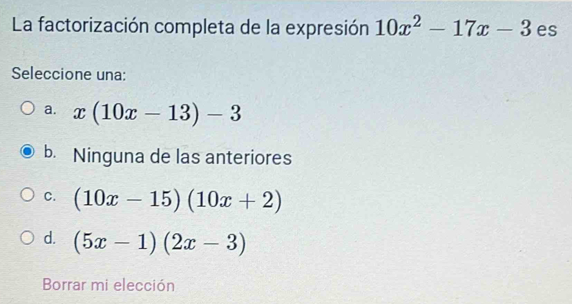 La factorización completa de la expresión 10x^2-17x-3 es
Seleccione una:
a. x(10x-13)-3
b. Ninguna de las anteriores
C. (10x-15)(10x+2)
d. (5x-1)(2x-3)
Borrar mi elección