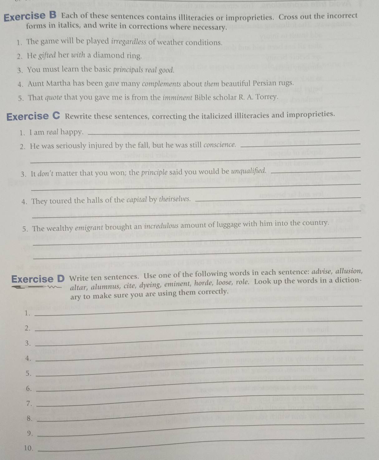 Each of these sentences contains illiteracies or improprieties. Cross out the incorrect 
forms in italics, and write in corrections where necessary. 
1. The game will be played irregardless of weather conditions. 
2. He gifted her with a diamond ring. 
3. You must learn the basic principals real good. 
4. Aunt Martha has been gave many complements about them beautiful Persian rugs. 
5. That quote that you gave me is from the imminent Bible scholar R. A. Torrey. 
Exercise C Rewrite these sentences, correcting the italicized illiteracies and improprieties. 
1. I am real happy. 
_ 
2. He was seriously injured by the fall, but he was still conscience. 
_ 
_ 
3. It don’t matter that you won; the principle said you would be unqualified._ 
_ 
4. They toured the halls of the capital by theirselves. 
_ 
_ 
5. The wealthy emigrant brought an incredulous amount of luggage with him into the country. 
_ 
_ 
Exercise D Write ten sentences. Use one of the following words in each sentence: advise, allusion, 
altar, alumnus, cite, dyeing, eminent, horde, loose, role. Look up the words in a diction- 
_ 
ary to make sure you are using them correctly. 
1. 
2. 
_ 
3. 
_ 
_ 
4. 
_ 
5. 
6. 
_ 
7. 
_ 
8. 
_ 
9. 
_ 
10. 
_