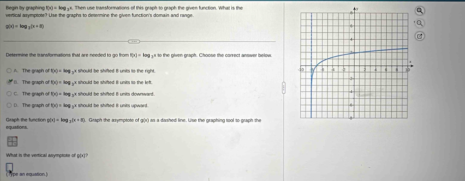 Begin by graphing f(x)=log _3x. Then use transformations of this graph to graph the given function. What is the
vertical asymptote? Use the graphs to determine the given function's domain and range.
g(x)=log _3(x+8)
Determine the transformations that are needed to go from f(x)=log _3xto the given graph. Choose the correct answer below.
A. The graph of f(x)=log _3x should be shifted 8 units to the right.
B. The graph of f(x)=log _3x x should be shifted 8 units to the left.
C. The graph of f(x)=log x should be shifted 8 units downward.
D. The graph of f(x)=log _3x should be shifted 8 units upward. 
Graph the function g(x)=log _3(x+8). Graph the asymptote of g(x) as a dashed line. Use the graphing tool to graph the
equations.
What is the vertical asymptote of g(x) ?
(Type an equation.)