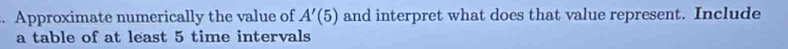 Approximate numerically the value of A'(5) and interpret what does that value represent. Include 
a table of at least 5 time intervals