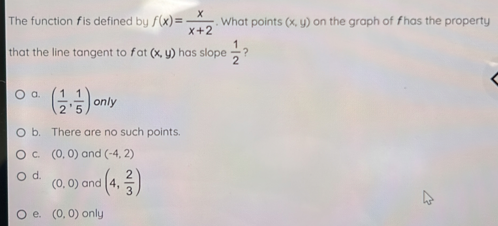 The function fis defined by f(x)= x/x+2 . What points (x,y) on the graph of f has the property
that the line tangent to fat (x,y) has slope  1/2  ?
a. ( 1/2 , 1/5 ) only
b. There are no such points.
C. (0,0) and (-4,2)
d.
(0,0) and (4, 2/3 )
e. (0,0) only