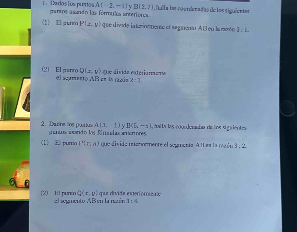 Dados los puntos A(-2,-1) y B(2,7) , halla las coordenadas de los siguientes 
puntos usando las fórmulas anteriores. 
(1) El punto P(x,y) que divide interiormente el segmento AB en la razón 3:1. 
(2) El punto Q(x,y) que divide exteriormente 
el segmento AB en la razón 2:1. 
2. Dados los puntos A(3,-1) v B(5,-5) , halla las coordenadas de los siguientes 
puntos usando las fórmulas anteriores. 
(1) El punto P(x,y) que divide interiormente el segmento AB en la razón 3:2. 
(2) El punto Q(x,y) que divide exteriormente 
el segmento AB en la razón 3:4.