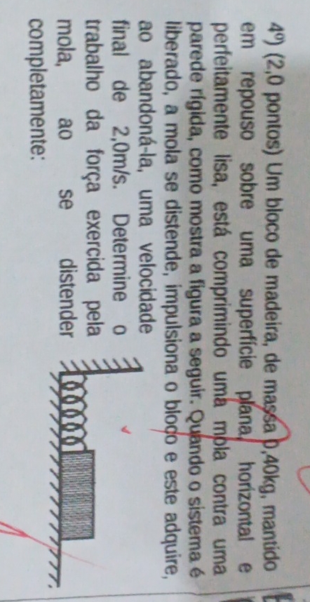 4^0) (2,0 pontos) Um bloco de madeira, de massa 0,40kg, mantido 
em repouso sobre uma superfície plana, horizontal e 
perfeitamente lisa, está comprimindo uma móla contra uma 
parede rígida, como mostra a figura a seguir. Quando o sistema é 
liberado, a mola se distende, impulsiona o bloço e este adquire, 
ao abandoná-la, uma velocidade 
final de 2,0m/s. Determine o 
trabalho da força exercida pela 
mola, , ao se distender 
completamente: