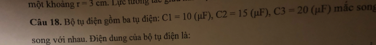 một khoảng r=3cm : Lực tưởng tất 
Câu 18. Bộ tụ điện gồm ba tụ điện: C1=10(mu F), C2=15(mu F), C3=20(mu F) mắc song 
song với nhau. Điện dung của bộ tụ điện là: