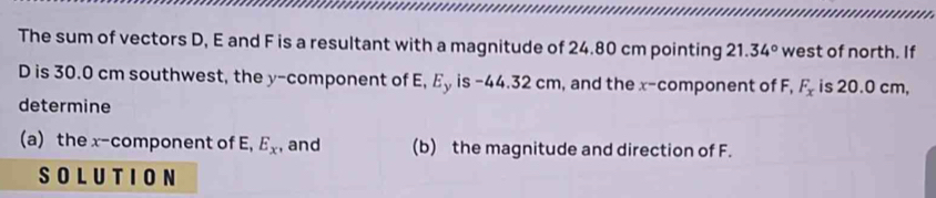 The sum of vectors D, E and F is a resultant with a magnitude of 24.80 cm pointing 21.34° west of north. If
D is 30.0 cm southwest, the y -component of E, Ey is -44.32 cm, and the x -component of F, F_x is 20.0 cm, 
determine 
(a) the x^- component of E, E_x , and (b) the magnitude and direction of F. 
SOLUTION