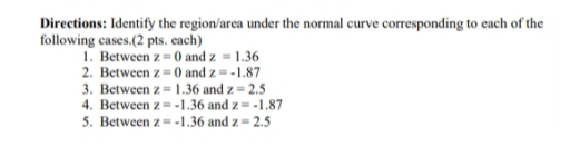 Directions: Identify the region/area under the normal curve corresponding to each of the 
following cases.(2 pts. each) 
1. Between z=0 and z=1.36
2. Between z=0 and z=-1.87
3. Between z=1.36 and z=2.5
4. Between z=-1.36 and z=-1.87
5. Between z=-1.36 and z=2.5