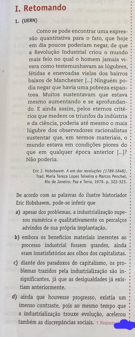 Retomando
1. (UERN)
Como se pode encontrar uma expres-
são quantitativa para o fato, que hoje
em dia poucos poderiam negar, de que
a Revolução Industrial criou o mundo
mais feio no qual o homem jamais vi-
vera como testemunhavam as lúgubres,
fétidas e enevoadas vielas dos bairros
baixos de Manchester [...] Ninguém po-
dia negar que havia uma pobreza espan-
tosa. Muitos sustentavam que estava
mesmo aumentando e se aprofundan-
do. E ainda assim, pelos eternos crité-
rios que medem os triunfos da indústria
e da ciência, poderia até mesmo o mais
lúgubre dos observadores racionalistas
sustentar que, em termos materiais, o
mundo estava em condições piores do
que em qualquer época anterior [...]?
Não poderia.
Eric J. Hobsbawm. A era das revoluções (1789-1848).
Trad. Maria Tereza Lopes Teixeira e Marcos Penchel.
Rio de Janeiro: Paz e Terra, 1979. p. 322-323.
De acordo com as palavras do ilustre historiador
Eric Hobsbawm, pode-se inferir que
a) apesar dos problemas, a industrialização supe-
rou numérica e qualitativamente os percalços
advindos de sua própria implantação.
b) embora os benefícios materiais inerentes ao
processo industrial fossem grandes, ainda
eram insatisfatórios aos olhos dos capitalistas.
c) diante dos paradoxos do capitalismo, os pro-
blemas trazidos pela industrialização são in-
significantes, já que as desigualdades já exis-
tiam anteriormente.
d) ainda que houvesse progresso, existia um
imenso contraste, pois ao mesmo tempo que
a industrialização trouxe evolução, acelerou
também as discrepâncias sociais. 1. Resposta