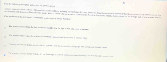 fiend the following description and answeer the question, belowe.
A severe deprrssion from 1785 to 1786 cased economic problers, including prior lacrase, for many Aericans. Ruad farmers were bid particalarly hard by the poor econons: Marry west anto debe
and lost their land. Is wostern Massachments, Easiel Shays, a fanaer who had served as a captain in the Armerican Revolution, robbed a iederal asmal and led an angly inob of men is onmed nebatlion
What weekness of the Articles of Condedenation was reended by Shwys' Rebeltion?
The rebelton showed tht the Articles did not comider how the right to hear arms could be a danger
The rebeltion slowed that the Autictes did not coute a strong cented goverument in hadle a crisis.
The rebettion showed that the Auricles did not proviale a wary for gevearess to and people who experieared faancial mouble
The rebettion showed sar the Articles ifid not do emough t0 stake all feletal goverunent buadings sife bumn stacks by angy citizes.