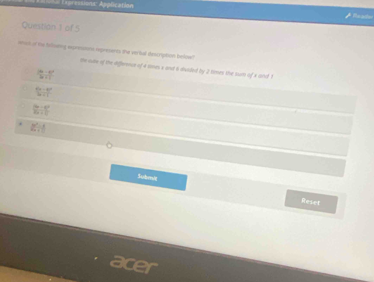 Axtional Expressions: Application
Reader
Question 1 of 5
whick of the falloiing expresssons represents the verbal description below?
the cuse of the difference of 4 times x and 6 divided by 2 times the sum of x and 1
frac |4a-6|^22a+1
frac x(x-3)^22x+1
frac (4x-6)^22(x+1) .  (4x^3-6)/2(x+1) 
Submit
Reset