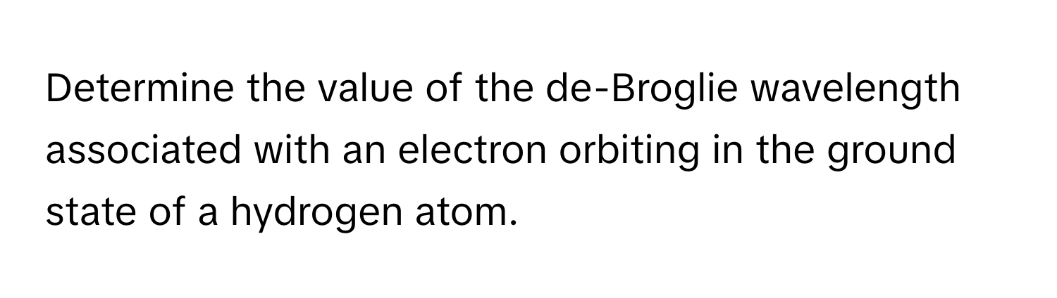 Determine the value of the de-Broglie wavelength associated with an electron orbiting in the ground state of a hydrogen atom.