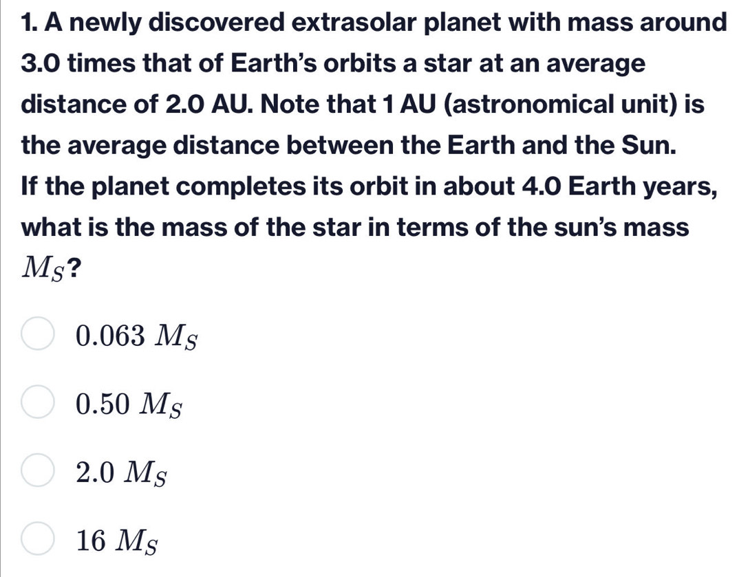 A newly discovered extrasolar planet with mass around
3.0 times that of Earth's orbits a star at an average
distance of 2.0 AU. Note that 1 AU (astronomical unit) is
the average distance between the Earth and the Sun.
If the planet completes its orbit in about 4.0 Earth years,
what is the mass of the star in terms of the sun's mass
Ms?
C.063M_S
0.50M_S
2.0 1circ 
16 Ms