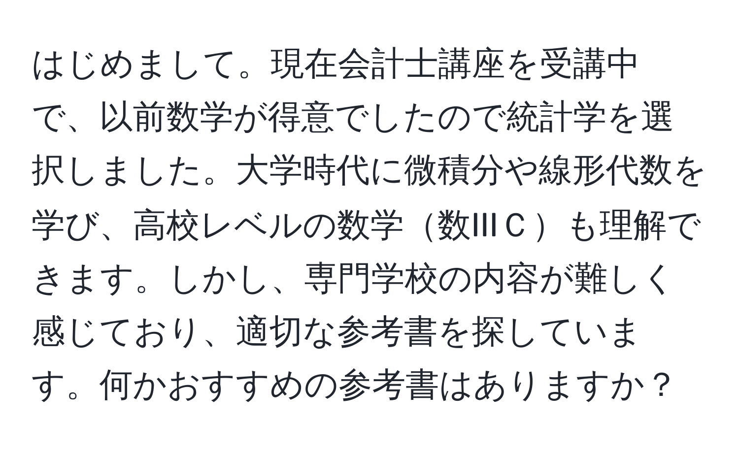 はじめまして。現在会計士講座を受講中で、以前数学が得意でしたので統計学を選択しました。大学時代に微積分や線形代数を学び、高校レベルの数学数IIIＣも理解できます。しかし、専門学校の内容が難しく感じており、適切な参考書を探しています。何かおすすめの参考書はありますか？