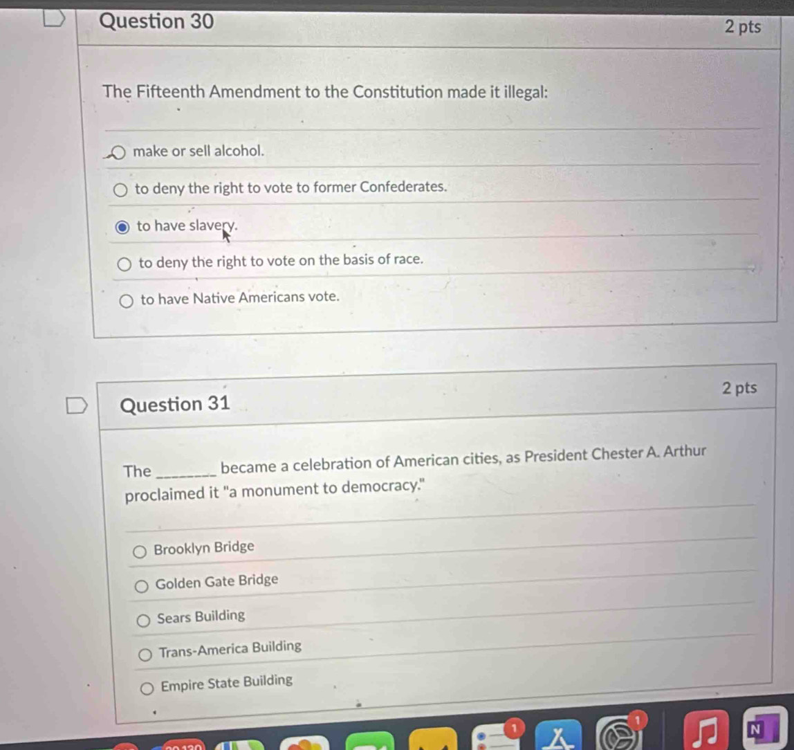 The Fifteenth Amendment to the Constitution made it illegal:
make or sell alcohol.
to deny the right to vote to former Confederates.
to have slavery.
to deny the right to vote on the basis of race.
to have Native Americans vote.
2 pts
Question 31
The _became a celebration of American cities, as President Chester A. Arthur
proclaimed it "a monument to democracy."
Brooklyn Bridge
Golden Gate Bridge
Sears Building
Trans-America Building
Empire State Building