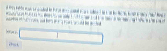 if this fable was exiended to have additional rows sdded to the bottom; how many half lives 
would have to pass for there to be only 1.125 grams of the lodine remaining? Write the total 
number of hall lives, not how many rows would be added 
Anrau 
Chack