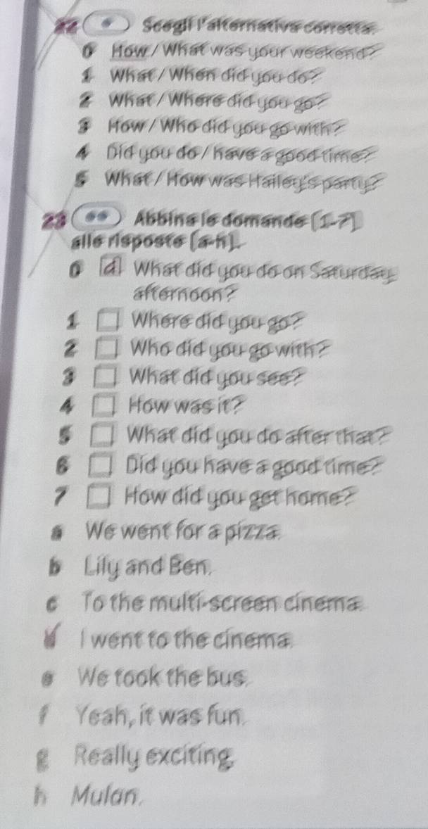 Scegli l'alternativa corretta.
0 How / What was your weekend?
1 What / When did you do?
? What / Where did you go ?
? How / Who did you go with?
Did you do / have a good time ?
What / How was Hailey's party?
23 . Ábbina le domande (1-7)
alle risposte (a-h).
0 d What did you do on Saturday.
afternoon?
1 Where did you go?
2 Who did you go with ?
3 What did you see?
a How was it?
5 What did you do after that?
B Did you have a good time?
7 How did you get home ?
We went for a pizza.
b Lily and Ben.
e To the multi-screen cinema.
I went to the cinema.
We took the bus.
f Yeah, it was fun.
g Really exciting.
h Mulan.