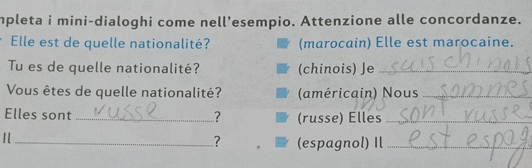 mpleta i mini-dialoghi come nell’esempio. Attenzione alle concordanze. 
Elle est de quelle nationalité? (marocain) Elle est marocaine. 
Tu es de quelle nationalité? (chinois) Je_ 
Vous êtes de quelle nationalité? (américain) Nous_ 
Elles sont_ ? 
(russe) Elles_ 
_ 
? (espagnol) Il_