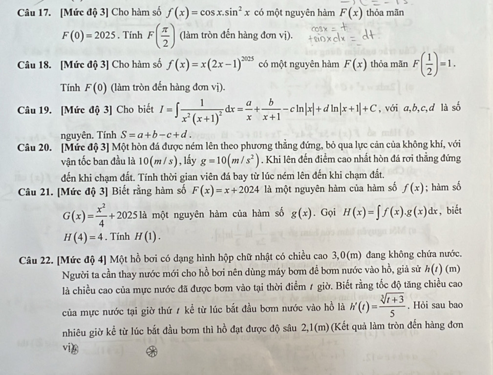 [Mức độ 3] Cho hàm số f(x)=cos x.sin^2x có một nguyên hàm F(x) thỏa mãn
F(0)=2025. Tính F( π /2 ) (làm tròn đến hàng đơn vị).
Câu 18. [Mức độ 3] Cho hàm số f(x)=x(2x-1)^2025 có một nguyên hàm F(x) thỏa mãn F( 1/2 )=1.
Tính F(0) (làm tròn đến hàng đơn vị).
Câu 19. [Mức độ 3] Cho biết I=∈t frac 1x^2(x+1)^2dx= a/x + b/x+1 -cln |x|+dln |x+1|+C , với a,b,c,d là shat O
nguyên. Tính S=a+b-c+d.
Câu 20. [Mức độ 3] Một hòn đá được ném lên theo phương thẳng đứng, bỏ qua lực cản của không khí, với
vận tốc ban đầu là 10(m/s) ) , lấy g=10(m/s^2). Khi lên đến điểm cao nhất hòn đá rơi thẳng đứng
đến khi chạm đất. Tính thời gian viên đá bay từ lúc ném lên đến khi chạm đất.
Câu 21. [Mức độ 3] Biết rằng hàm số F(x)=x+2024 là một nguyên hàm của hàm số f(x); hàm số
G(x)= x^2/4 +2025la một nguyên hàm của hàm số g(x). Gọi H(x)=∈t f(x).g(x)dx , biết
H(4)=4. Tính H(1).
Câu 22. [Mức độ 4] Một hồ bơi có dạng hình hộp chữ nhật có chiều cao 3,0(m) đang không chứa nước.
Người ta cần thay nước mới cho hồ bơi nên dùng máy bơm để bơm nước vào hồ, giả sử h(t) (m)
là chiều cao của mực nước đã được bơm vào tại thời điểm 1 giờ. Biết rằng tốc độ tăng chiều cao
của mực nước tại giờ thứ 1 kể từ lúc bắt đầu bơm nước vào hồ là h'(t)= (sqrt[3](t+3))/5 . Hỏi sau bao
nhiêu giờ kể từ lúc bắt đầu bơm thì hồ đạt được độ sâu 2,1(m)(Kết quả làm tròn đến hàng đơn