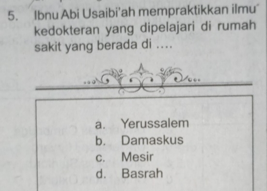 Ibnu Abi Usaibi’ah mempraktikkan ilmu
kedokteran yang dipelajari di rumah
sakit yang berada di ....
a. Yerussalem
b. Damaskus
c. Mesir
d. Basrah