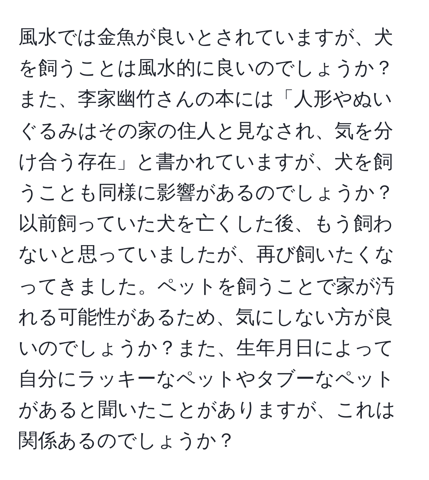 風水では金魚が良いとされていますが、犬を飼うことは風水的に良いのでしょうか？また、李家幽竹さんの本には「人形やぬいぐるみはその家の住人と見なされ、気を分け合う存在」と書かれていますが、犬を飼うことも同様に影響があるのでしょうか？以前飼っていた犬を亡くした後、もう飼わないと思っていましたが、再び飼いたくなってきました。ペットを飼うことで家が汚れる可能性があるため、気にしない方が良いのでしょうか？また、生年月日によって自分にラッキーなペットやタブーなペットがあると聞いたことがありますが、これは関係あるのでしょうか？