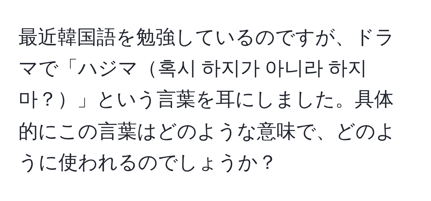 最近韓国語を勉強しているのですが、ドラマで「ハジマ혹시 하지가 아니라 하지마？」という言葉を耳にしました。具体的にこの言葉はどのような意味で、どのように使われるのでしょうか？