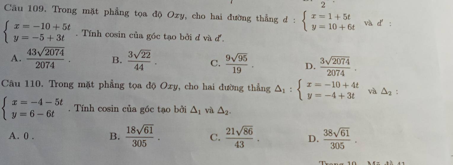 Trong mặt phẳng tọa độ Oxy, cho hai đường thẳng d : beginarrayl x=1+5t y=10+6tendarray. và d' :
beginarrayl x=-10+5t y=-5+3tendarray.. Tính cosin của góc tạo bởi d và d.
A.  43sqrt(2074)/2074 .  3sqrt(22)/44 . 
B.
C.  9sqrt(95)/19 .
D.  3sqrt(2074)/2074 . 
Câu 110. Trong mặt phẳng tọa độ Oxy, cho hai đường thẳng △ _1:beginarrayl x=-10+4t y=-4+3tendarray. và △ _2 :
beginarrayl x=-4-5t y=6-6tendarray.. Tính cosin của góc tạo bởi △ _1 và △ _2.
A. 0 . B.  18sqrt(61)/305 .  21sqrt(86)/43 .  38sqrt(61)/305 . 
C.
D.