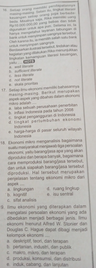 Setiap orang memiliki pendapatannya
masing-masing. Selain itu, tingkat literasi
keuangan setiap orang juga berbeda-
beda. Misalnya saja, Rika memiliki uang
Rp10.000.000,00 yang bebas dan tidak
digunakan untuk apa pun. Selama ini, Ia
hanya mengetahui layanan tabungan di
bank untuk menyimpan uangnya tersebut.
Oleh karena itu, ia memilih salah satu bank
untuk menyimpan uangnya.
Berdasarkan ilustrasi tersebut, tindakan atau
kegiatan yang dilakukan Rika menunjukkan
tingkatan kemampuan literasi keuangan,
yaitu .... HOTS
a. well literate
b. sufficient literate
c. less literate
d. not literate
e. skala prioritas
17. Setiap ilmu ekonomi memiliki bahasannya
masing-masing. Berikut merupakan
aspek-aspek yang dibahas dalam ekonomi
mikro adalah ....
a. laba sebuah perusahaan penerbitan
b. inflasi Indonesia pada tahun 2008
c. tingkat pengangguran di Indonesia
d. tingkat pertumbuhan ekonomi
Indonesia
e. harga-harga di pasar seluruh wilayah
Indonesia
18. Ekonomi mikro menganalisis bagaimana
suatu masyarakat menjawab tiga persoalan
ekonomi, yaitu barang/jasa apa yang akan
diproduksi dan berapa banyak, bagaimana
cara memproduksi barang/jasa tersebut,
dan untuk siapakah barang/jasa tersebut
diproduksi. Hal tersebut merupakan
penjelasan tentang ekonomi mikro dari
aspek ....
a. lingkungan d. ruang lingkup
b. kognitif e. isu sentral
c. sifat analisis
9. Ilmu ekonomi yang diterapkan dalam
mengatasi persoalan ekonomi yang ada
dibedakan menjadi berbagai jenis. Ilmu
ekonomi menurut Alfred W. Stonier dan
Douglas C. Hague dapat dibagi menjadi
kelompok ekonomi ....
a. deskriptif, teori, dan terapan
b. pertanian, industri, dan publik
c. makro, mikro, dan terapan
d. produksi, konsumsi, dan distribusi
e. induk, cabang, dan lanjutan