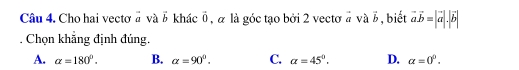 Cho hai vẹctơ # và vector b khác vector 0 , α là góc tạo bởi 2 vectơ # và vector b , biết vector avector b=|vector a|.|vector b|
Chọn khẳng định đúng.
A. alpha =180°. B. alpha =90°. C. alpha =45°. D. alpha =0^0.