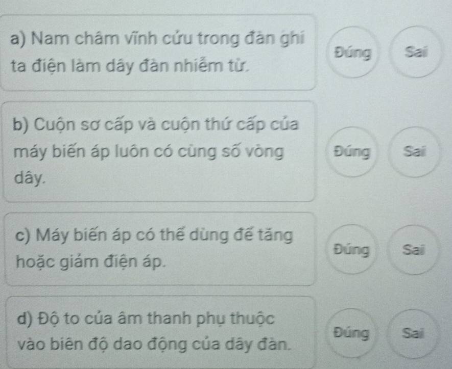 Nam châm vĩnh cửu trong đàn ghí 
Đúng Sai 
ta điện làm dây đàn nhiễm từ. 
b) Cuộn sơ cấp và cuộn thứ cấp của 
máy biến áp luôn có cùng số vòng Đúng Sai
dây. 
c) Máy biến áp có thế dùng đế tăng 
Đúng Sai 
hoặc giám điện áp. 
d) Độ to của âm thanh phụ thuộc 
Đúng Sai 
vào biên độ dao động của dây đàn.