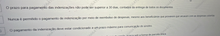 prazo para pagamento das indenizações não pode ser superior a 30 dias, contados da entrega de todos os documentos. 
Nunca é permitido o pagamento de indenização por meio de reembolso de despesas, mesmo aos beneficiários que provarem que arcaram com as despesas cobertas 
O pagamento da indenização deve estar condicionado a um prazo máximo para comunicação do sinistro 
unca sob a forma de parcela única