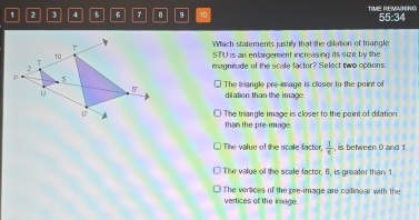 1 2 j 4 5 6 B 9 10 TIME REMANNG 55:34
Which statements justily that the dilation of mrangle
STU is an enlargement increasing its size by the
magnitude of the scale factor? Select two options
The triangle cre-image is closer to the point of
dilation than the image
The trianale image is closer to the paint of difation
than the pre-image
The value of the scale factor,  1/6  , is between 0 and 1
The value of the scale factor, 6, is greater than 1
The vertices of the pre-image are coltinear with the
vertices of the inage.