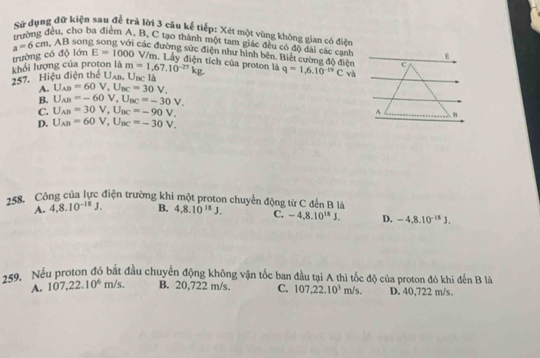 Sử dụng dữ kiện sau để trã lời 3 câu kế tiếp: Xét một vùng không gian có điện
cho ba điểm A, B, C tạo thành một tam giác đều có độ dài các cạnh
a=6cm, AB son các đường sức điện như hình bên. Biết cường độ điện q=1,6.10^(-19)C và
trường có độ lớn E=1000 V/m. Lấy điện tích của proton là
khối lượng của proton là c
257. Hiệu điện thể U_AB, U_BCla m=1,67.10^(-27)kg.
A. U_AB=60V, U_BC=30V.
B. U_AB=-60V, U_BC=-30V.
C. U_AB=30V, U_BC=-90V. ^ B
D. U_AB=60V, U_BC=-30V. 
258. Công của lực điện trường khi một proton chuyển động từ C đến B là
A. 4, 8.10^(-18)J. B. 4, 8.10^(18)J. C. -4, 8.10^(18)J. D. -4, 8.10^(-18)J. 
259. Nếu proton đó bắt đầu chuyển động không vận tốc ban đầu tại A thì tốc độ của proton đó khi đến B là
A. 107, 22.10^6m/s. B. 20,722 m/s. C. 107,22.10^3m/s. D. 40,722 m/s.