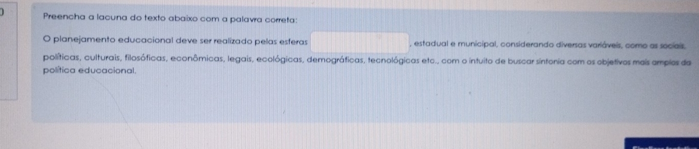 Preencha a lacuna do texto abaixo com a palavra correta: 
O planejamento educacional deve ser realizado pelas esferas , estadual e municipal, considerando diversas variáveis, como as sociais, 
políticas, culturais, filosóficas, econômicas, legais, ecológicas, demográficas, tecnológicas etc., com o intuito de buscar sintonia com os objetivos mais amplos da 
política educacional.