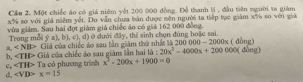 Một chiếc áo có giá niêm yết 200 000 đồng. Để thanh lí , đầu tiên người ta giảm
x% so với giá niêm yết. Do vẫn chưa bán được nên người ta tiếp tục giảm x% so với giá
vừa giảm. Sau hai đợt giảm giá chiếc áo có giá 162 000 đồng.
Trong mỗi ý a), b), c), d) ở dưới đây, thí sinh chọn đúng hoặc sai.
a, Giá của chiếc áo sau lần giảm thứ nhất là 200000-2000x ( đồng)
b, Giá của chiếc áo sau giảm lần hai là : 20x^2-4000x+200000 ( đồng)
c, ∠ TH> 1 la có phương trình x^2-200x+1900=0
d, ∠ VD>x=15