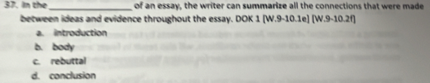 In the _of an essay, the writer can summarize all the connections that were made
between ideas and evidence throughout the essay. DOK 1 (W.9-10.1e] [W.9-10.2f)
a. introduction
b. body
c. rebuttal
d. conclusion